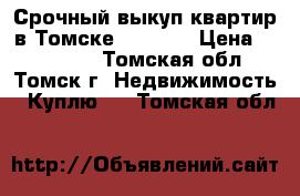 Срочный выкуп квартир в Томске 344-344 › Цена ­ 344-344 - Томская обл., Томск г. Недвижимость » Куплю   . Томская обл.